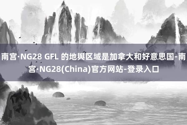 南宫·NG28 GFL 的地舆区域是加拿大和好意思国-南宫·NG28(China)官方网站-登录入口