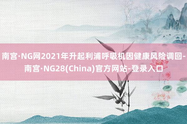 南宫·NG网2021年升起利浦呼吸机因健康风险调回-南宫·NG28(China)官方网站-登录入口