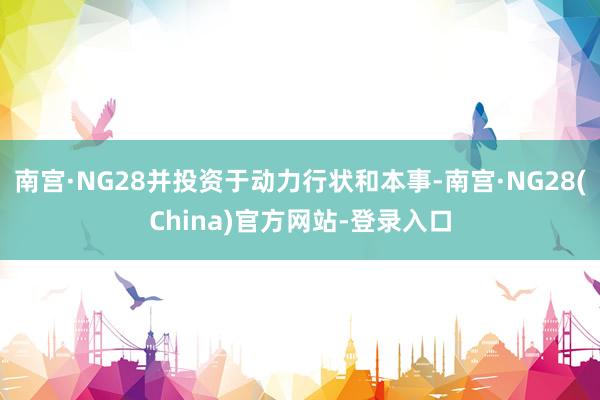 南宫·NG28并投资于动力行状和本事-南宫·NG28(China)官方网站-登录入口