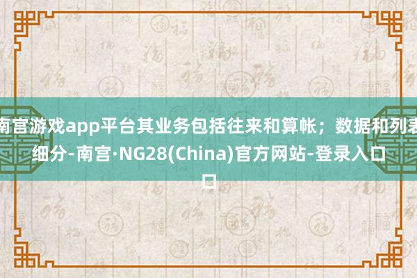 南宫游戏app平台其业务包括往来和算帐；数据和列表细分-南宫·NG28(China)官方网站-登录入口