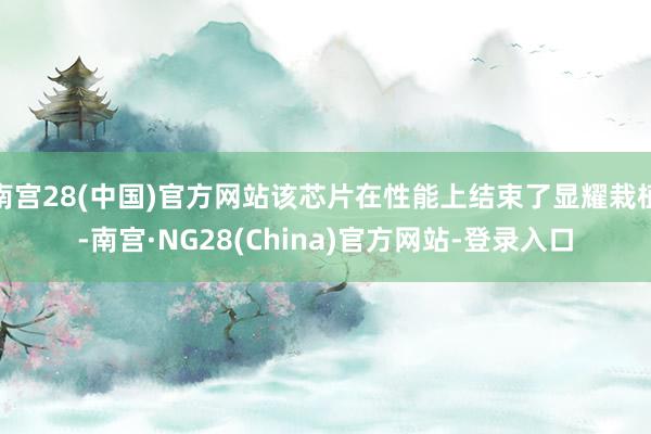 南宫28(中国)官方网站该芯片在性能上结束了显耀栽植-南宫·NG28(China)官方网站-登录入口