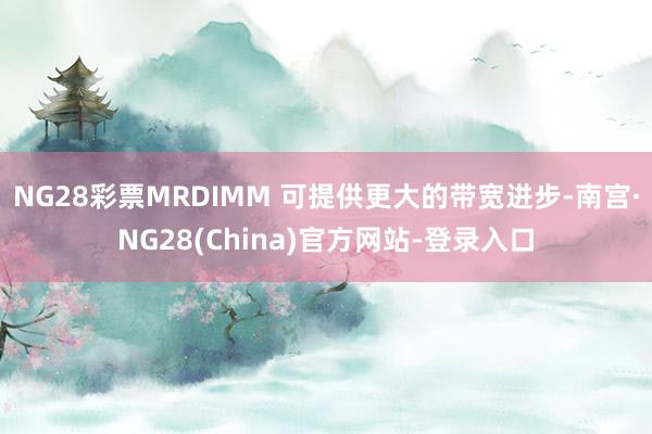 NG28彩票MRDIMM 可提供更大的带宽进步-南宫·NG28(China)官方网站-登录入口