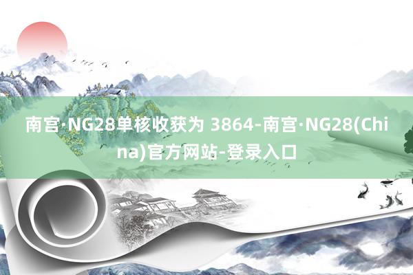 南宫·NG28单核收获为 3864-南宫·NG28(China)官方网站-登录入口