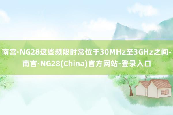 南宫·NG28这些频段时常位于30MHz至3GHz之间-南宫·NG28(China)官方网站-登录入口