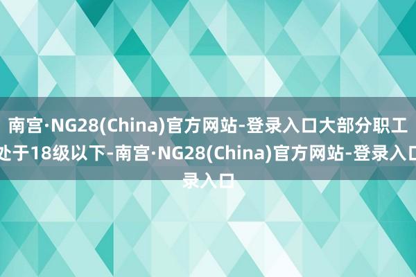 南宫·NG28(China)官方网站-登录入口大部分职工处于18级以下-南宫·NG28(China)官方网站-登录入口