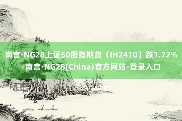 南宫·NG28上证50股指期货（IH2410）跌1.72%-南宫·NG28(China)官方网站-登录入口