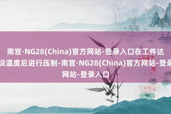 南宫·NG28(China)官方网站-登录入口在工件达到预设温度后进行压制-南宫·NG28(China)官方网站-登录入口