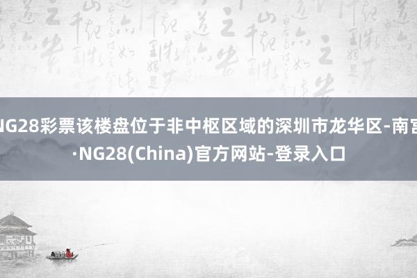 NG28彩票该楼盘位于非中枢区域的深圳市龙华区-南宫·NG28(China)官方网站-登录入口