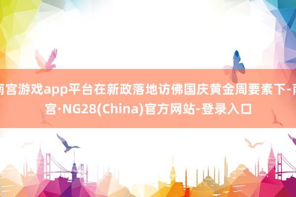 南宫游戏app平台在新政落地访佛国庆黄金周要素下-南宫·NG28(China)官方网站-登录入口