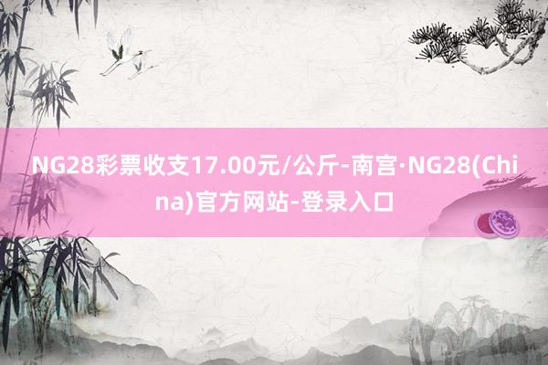 NG28彩票收支17.00元/公斤-南宫·NG28(China)官方网站-登录入口