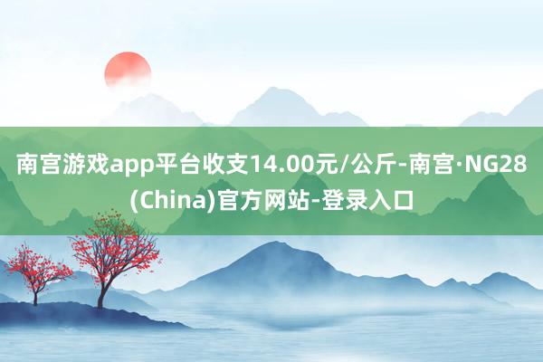 南宫游戏app平台收支14.00元/公斤-南宫·NG28(China)官方网站-登录入口