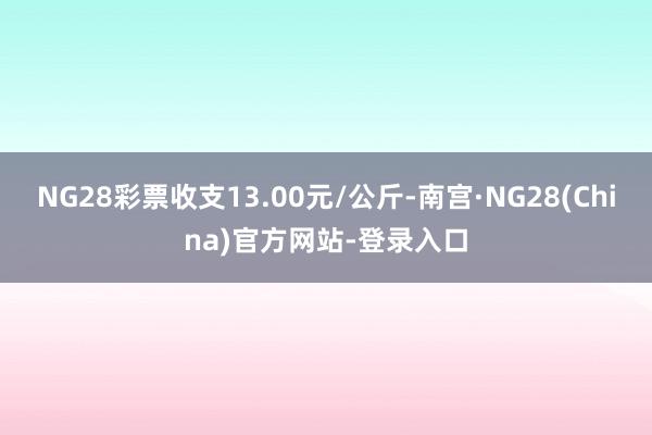 NG28彩票收支13.00元/公斤-南宫·NG28(China)官方网站-登录入口