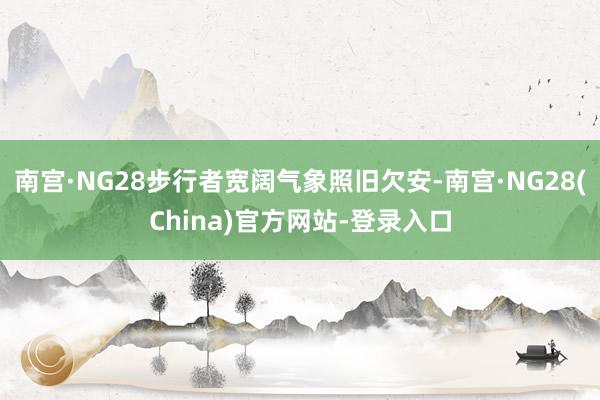 南宫·NG28步行者宽阔气象照旧欠安-南宫·NG28(China)官方网站-登录入口