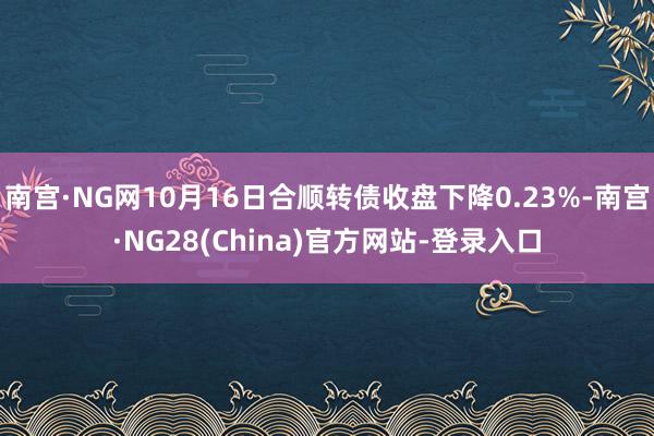 南宫·NG网10月16日合顺转债收盘下降0.23%-南宫·NG28(China)官方网站-登录入口