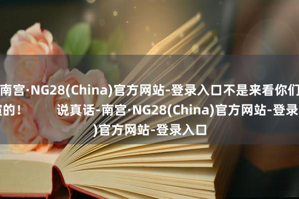 南宫·NG28(China)官方网站-登录入口不是来看你们饰演的！        说真话-南宫·NG28(China)官方网站-登录入口