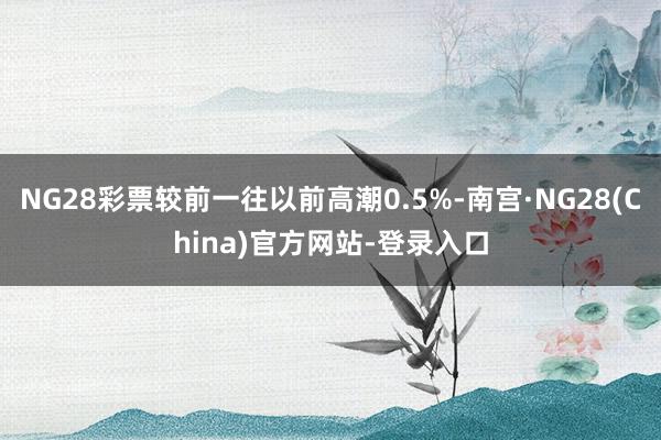 NG28彩票较前一往以前高潮0.5%-南宫·NG28(China)官方网站-登录入口