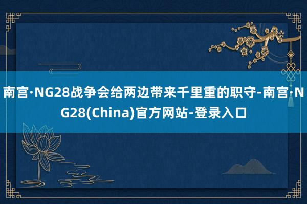 南宫·NG28战争会给两边带来千里重的职守-南宫·NG28(China)官方网站-登录入口