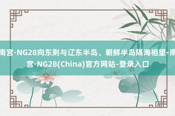 南宫·NG28向东则与辽东半岛、朝鲜半岛隔海相望-南宫·NG28(China)官方网站-登录入口