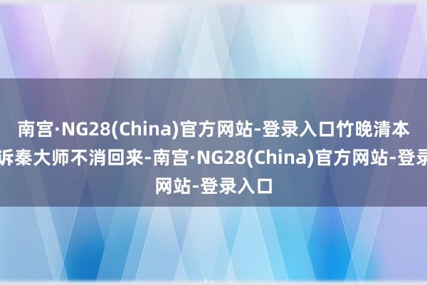 南宫·NG28(China)官方网站-登录入口竹晚清本思告诉秦大师不消回来-南宫·NG28(China)官方网站-登录入口