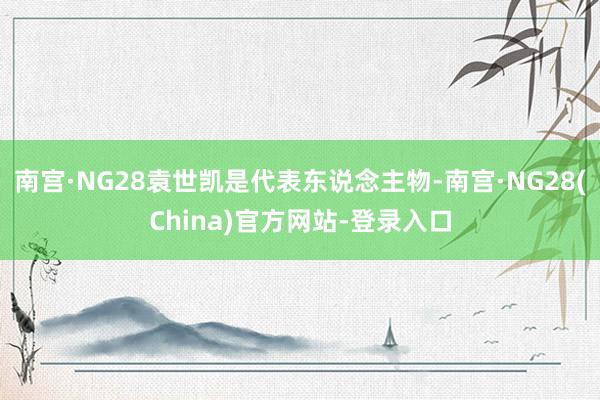 南宫·NG28袁世凯是代表东说念主物-南宫·NG28(China)官方网站-登录入口