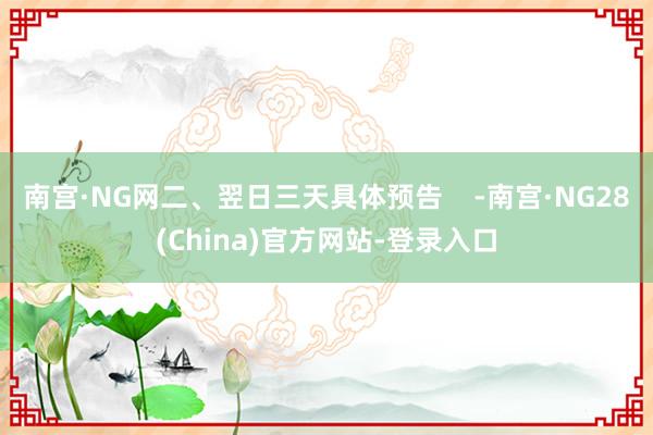 南宫·NG网二、翌日三天具体预告    -南宫·NG28(China)官方网站-登录入口