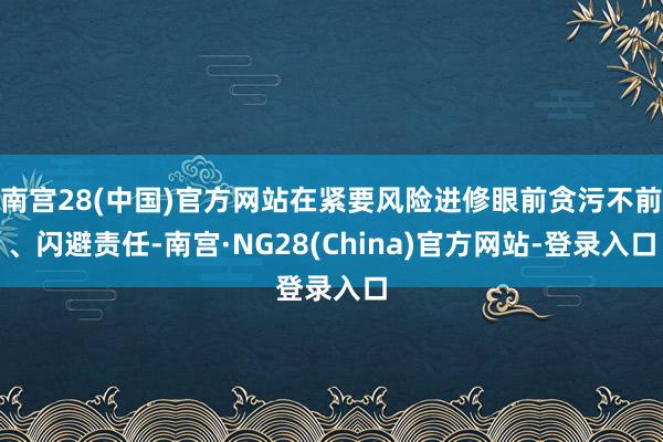 南宫28(中国)官方网站在紧要风险进修眼前贪污不前、闪避责任-南宫·NG28(China)官方网站-登录入口