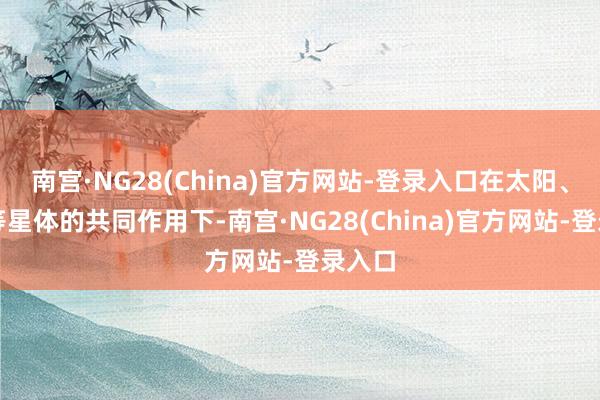 南宫·NG28(China)官方网站-登录入口在太阳、月亮等星体的共同作用下-南宫·NG28(China)官方网站-登录入口