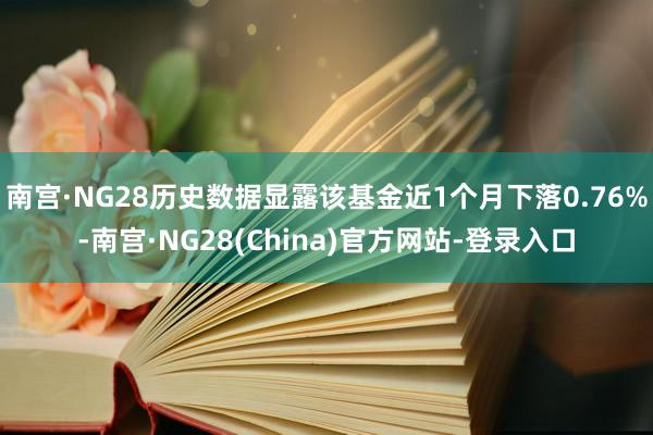 南宫·NG28历史数据显露该基金近1个月下落0.76%-南宫·NG28(China)官方网站-登录入口