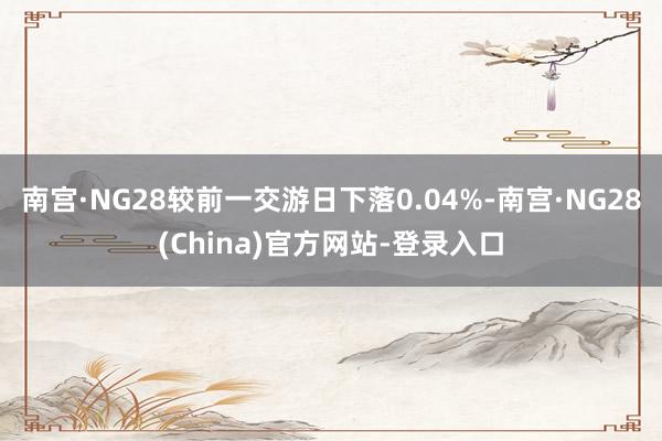 南宫·NG28较前一交游日下落0.04%-南宫·NG28(China)官方网站-登录入口