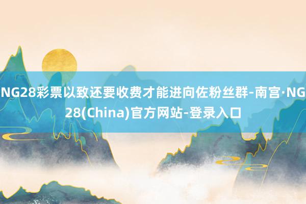 NG28彩票以致还要收费才能进向佐粉丝群-南宫·NG28(China)官方网站-登录入口