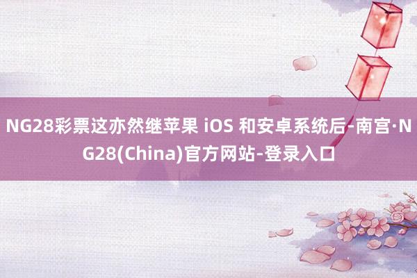 NG28彩票这亦然继苹果 iOS 和安卓系统后-南宫·NG28(China)官方网站-登录入口