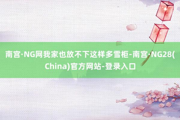 南宫·NG网我家也放不下这样多雪柜-南宫·NG28(China)官方网站-登录入口