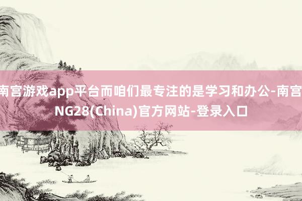 南宫游戏app平台而咱们最专注的是学习和办公-南宫·NG28(China)官方网站-登录入口