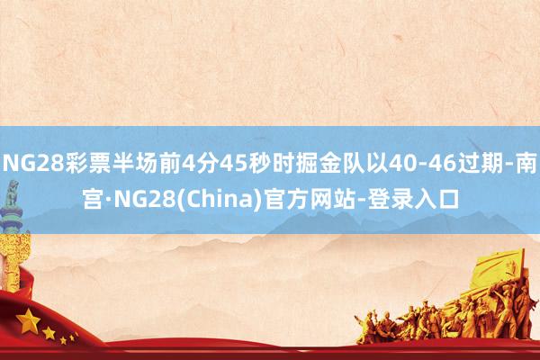 NG28彩票半场前4分45秒时掘金队以40-46过期-南宫·NG28(China)官方网站-登录入口