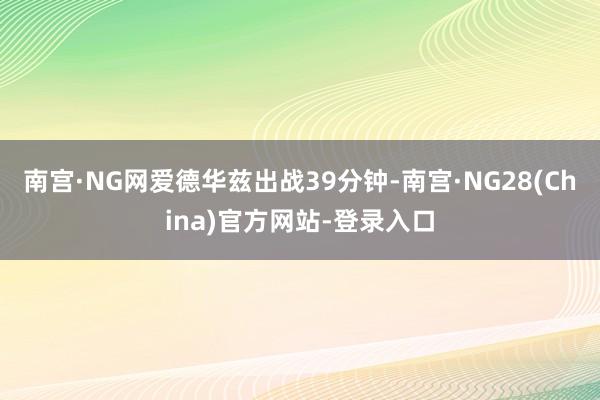 南宫·NG网爱德华兹出战39分钟-南宫·NG28(China)官方网站-登录入口