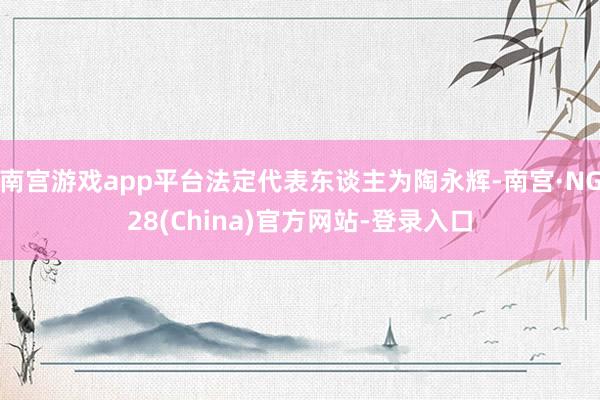 南宫游戏app平台法定代表东谈主为陶永辉-南宫·NG28(China)官方网站-登录入口