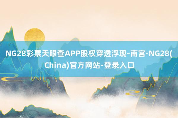 NG28彩票天眼查APP股权穿透浮现-南宫·NG28(China)官方网站-登录入口