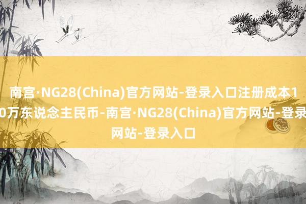 南宫·NG28(China)官方网站-登录入口注册成本10000万东说念主民币-南宫·NG28(China)官方网站-登录入口