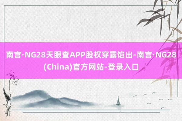 南宫·NG28天眼查APP股权穿露馅出-南宫·NG28(China)官方网站-登录入口