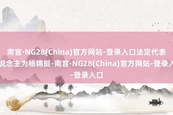 南宫·NG28(China)官方网站-登录入口法定代表东说念主为杨锦挺-南宫·NG28(China)官方网站-登录入口