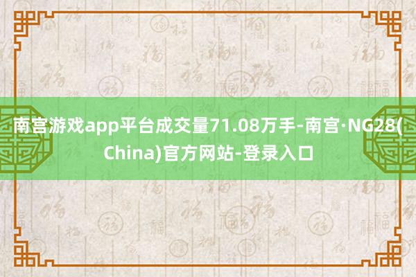 南宫游戏app平台成交量71.08万手-南宫·NG28(China)官方网站-登录入口