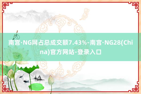 南宫·NG网占总成交额7.43%-南宫·NG28(China)官方网站-登录入口