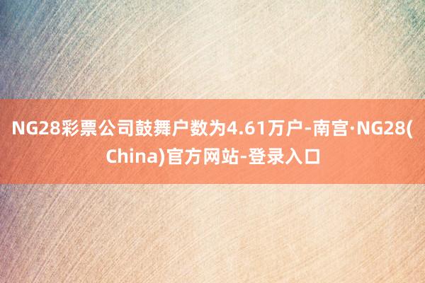 NG28彩票公司鼓舞户数为4.61万户-南宫·NG28(China)官方网站-登录入口