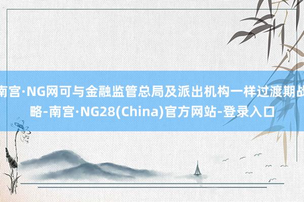 南宫·NG网可与金融监管总局及派出机构一样过渡期战略-南宫·NG28(China)官方网站-登录入口