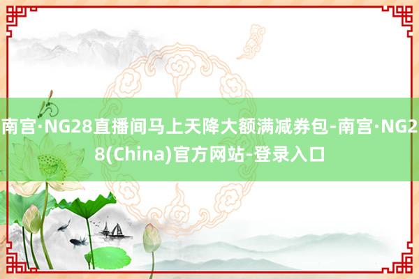 南宫·NG28直播间马上天降大额满减券包-南宫·NG28(China)官方网站-登录入口