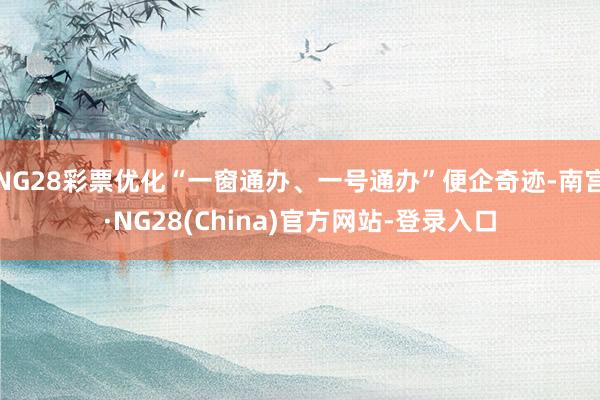 NG28彩票优化“一窗通办、一号通办”便企奇迹-南宫·NG28(China)官方网站-登录入口