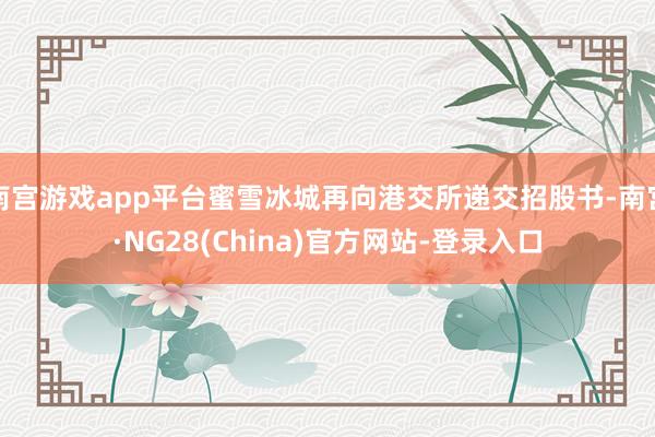 南宫游戏app平台蜜雪冰城再向港交所递交招股书-南宫·NG28(China)官方网站-登录入口