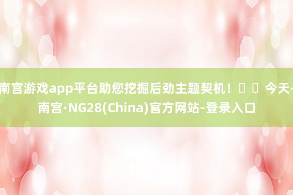 南宫游戏app平台助您挖掘后劲主题契机！		　　今天-南宫·NG28(China)官方网站-登录入口