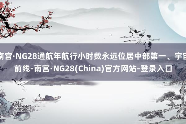 南宫·NG28通航年航行小时数永远位居中部第一、宇宙前线-南宫·NG28(China)官方网站-登录入口