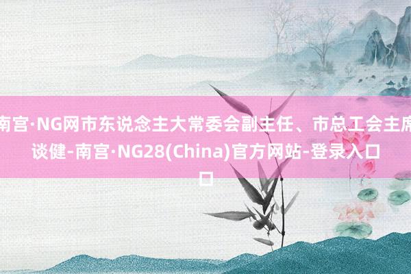 南宫·NG网市东说念主大常委会副主任、市总工会主席谈健-南宫·NG28(China)官方网站-登录入口